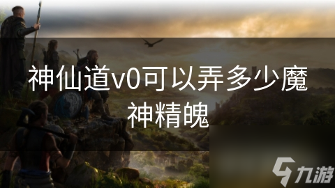 《神仙道v0魔神精魄获取攻略：最高获取量揭秘》